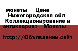монеты  › Цена ­ 5 000 - Нижегородская обл. Коллекционирование и антиквариат » Монеты   
